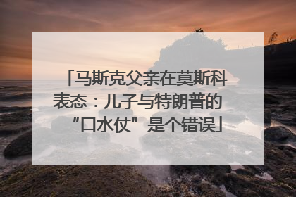 马斯克父亲在莫斯科表态：儿子与特朗普的“口水仗”是个错误