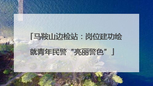 马鞍山边检站：岗位建功绘就青年民警“亮丽警色”
