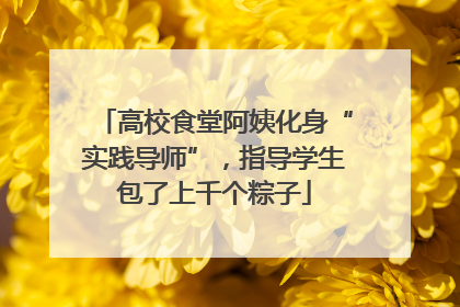 高校食堂阿姨化身“实践导师”，指导学生包了上千个粽子