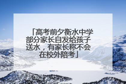 高考前夕衡水中学部分家长自发给孩子送水，有家长称不会在校外陪考
