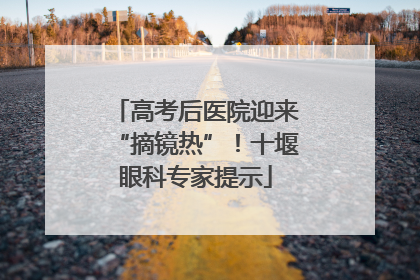 高考后医院迎来“摘镜热”！十堰眼科专家提示