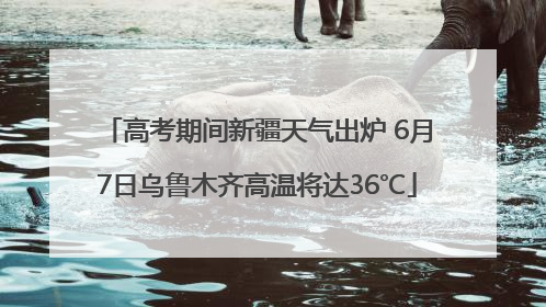 高考期间新疆天气出炉 6月7日乌鲁木齐高温将达36℃