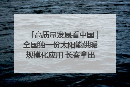 高质量发展看中国｜全国独一份太阳能供暖规模化应用 长春拿出“净月样本”