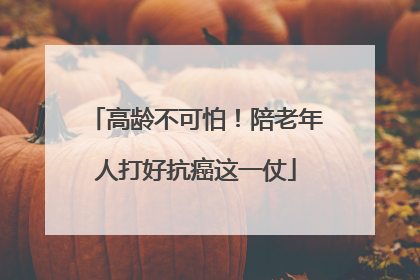 高龄不可怕！陪老年人打好抗癌这一仗
