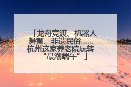 龙舟竞渡、机器人舞狮、非遗民俗……杭州这家养老院玩转“最潮端午”