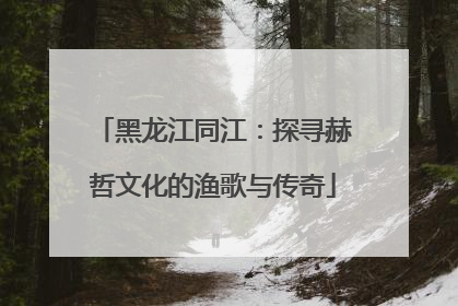 黑龙江同江：探寻赫哲文化的渔歌与传奇