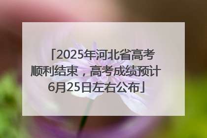 2025年河北省高考顺利结束，高考成绩预计6月25日左右公布