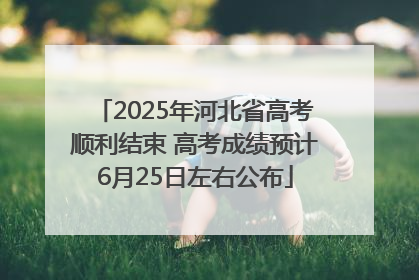 2025年河北省高考顺利结束 高考成绩预计6月25日左右公布