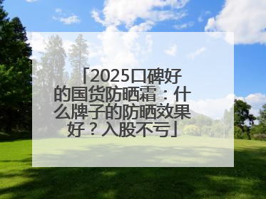 2025口碑好的国货防晒霜：什么牌子的防晒效果好？入股不亏