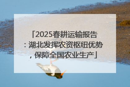 2025春耕运输报告：湖北发挥农资枢纽优势，保障全国农业生产