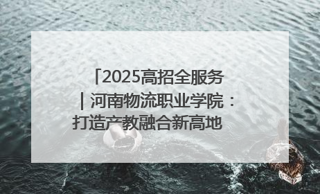 2025高招全服务｜河南物流职业学院：打造产教融合新高地 推动高质量快速发展