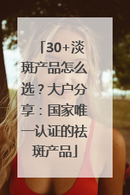 30+淡斑产品怎么选？大户分享：国家唯一认证的祛斑产品
