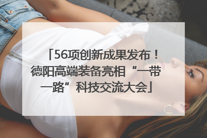 56项创新成果发布！德阳高端装备亮相“一带一路”科技交流大会