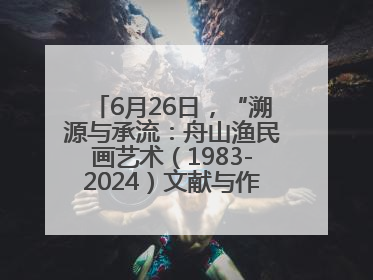 6月26日，“溯源与承流：舟山渔民画艺术（1983-2024）文献与作品展”即将开展